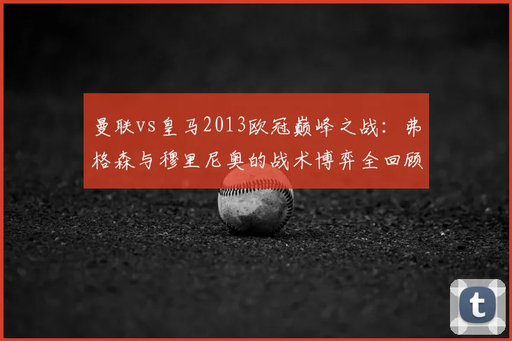 曼联vs皇马2013欧冠巅峰之战：弗格森与穆里尼奥的战术博弈全回顾