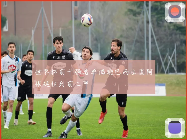 世界杯前十强名单揭晓巴西法国阿根廷位列前三甲