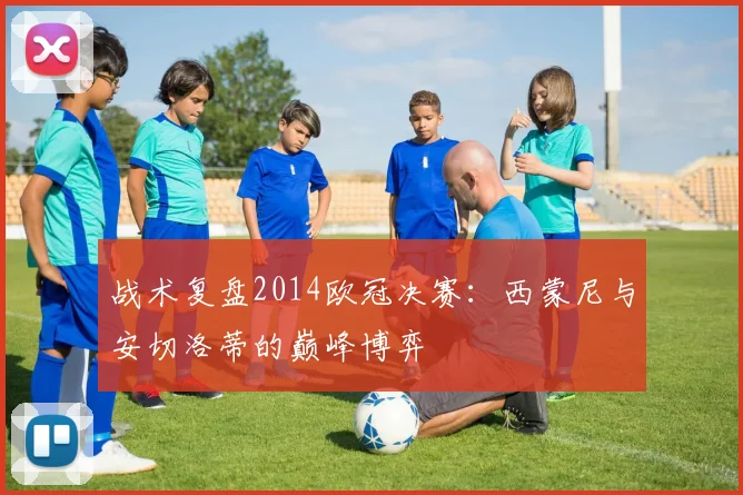 战术复盘2014欧冠决赛：西蒙尼与安切洛蒂的巅峰博弈