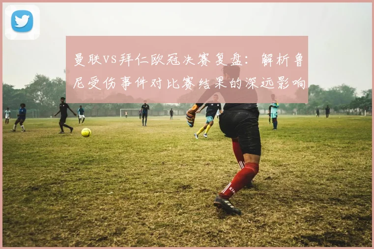 曼联vs拜仁欧冠决赛复盘：解析鲁尼受伤事件对比赛结果的深远影响